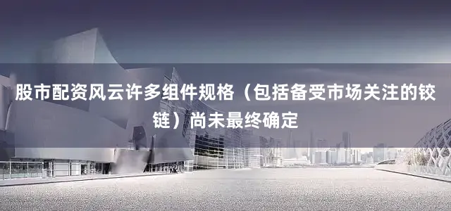 股市配资风云许多组件规格（包括备受市场关注的铰链）尚未最终确定