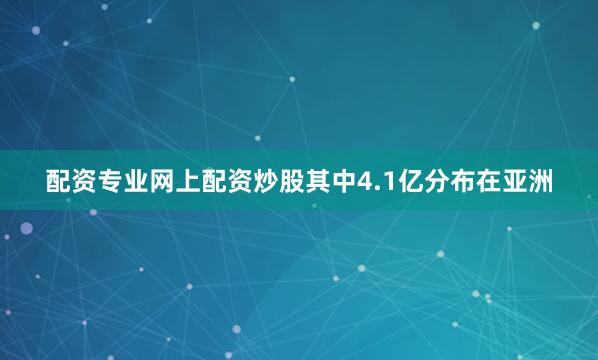 配资专业网上配资炒股其中4.1亿分布在亚洲