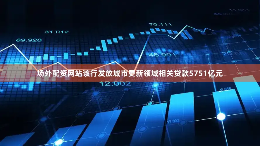 场外配资网站该行发放城市更新领域相关贷款5751亿元