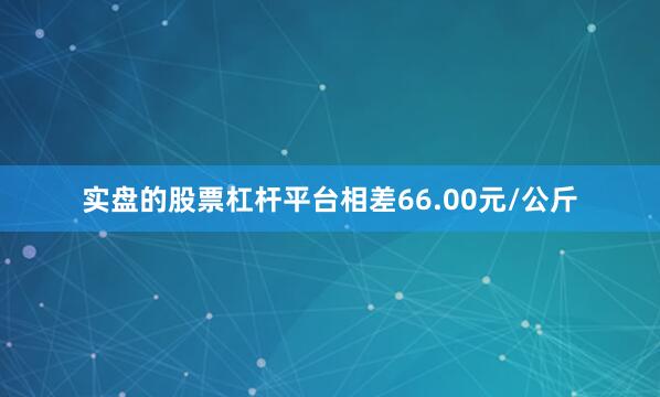 实盘的股票杠杆平台相差66.00元/公斤