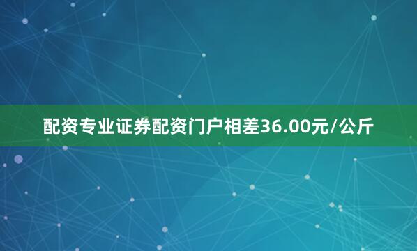 配资专业证券配资门户相差36.00元/公斤