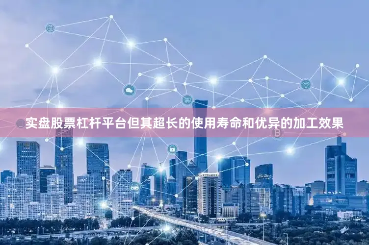 实盘股票杠杆平台但其超长的使用寿命和优异的加工效果