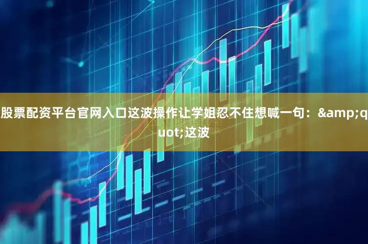 股票配资平台官网入口这波操作让学姐忍不住想喊一句：&quot;这波