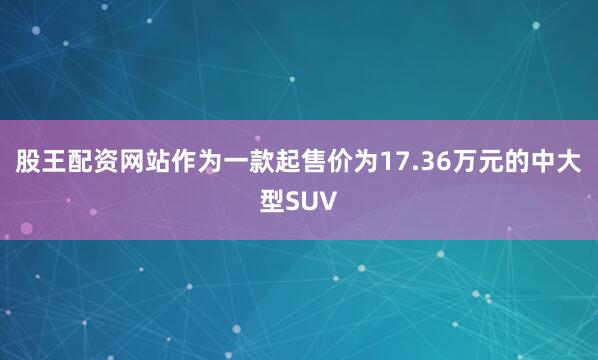 股王配资网站作为一款起售价为17.36万元的中大型SUV