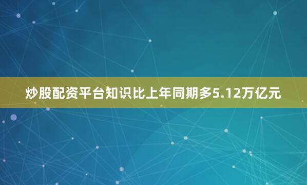 炒股配资平台知识比上年同期多5.12万亿元